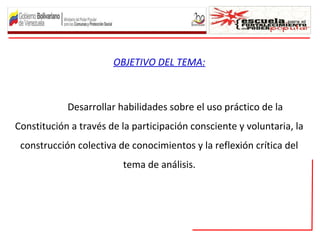 OBJETIVO DEL TEMA:
Desarrollar habilidades sobre el uso práctico de la
Constitución a través de la participación consciente y voluntaria, la
construcción colectiva de conocimientos y la reflexión crítica del
tema de análisis.
 