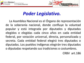 Poder Legislativo.
La Asamblea Nacional es el Órgano de representación
de la soberanía nacional, donde confluye la voluntad
popular y está integrada por diputados y diputadas
elegidos o elegidas cada cinco años en cada entidad
federal, por votación universal, directa, personalizada y
secreta. Cada entidad federal elegirá tres diputados o
diputadas. Los pueblos indígenas elegirán tres diputados
o diputadas respetando sus tradiciones o costumbres.
CRBV art.186
 