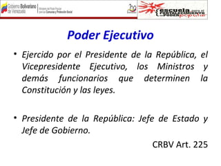 Poder Ejecutivo
• Ejercido por el Presidente de la República, el
Vicepresidente Ejecutivo, los Ministros y
demás funcionarios que determinen la
Constitución y las leyes.
• Presidente de la República: Jefe de Estado y
Jefe de Gobierno.
CRBV Art. 225
 