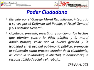 Poder Ciudadano
• Ejercido por el Consejo Moral Republicano, integrado
a su vez por el Defensor del Pueblo, el Fiscal General
y el Contralor General .
• Objetivos: prevenir, investigar y sancionar los hechos
que atenten contra la ética pública y la moral
administrativa, velar por la buena gestión y la
legalidad en el uso del patrimonio público, promover
la educación como proceso creador de la ciudadanía,
así como la solidaridad, la libertad, la democracia, la
responsabilidad social y el trabajo.
CRBV Art. 273
 