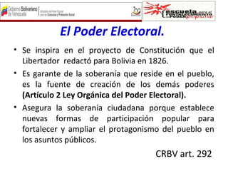 El Poder Electoral.
• Se inspira en el proyecto de Constitución que el
Libertador redactó para Bolivia en 1826.
• Es garante de la soberanía que reside en el pueblo,
es la fuente de creación de los demás poderes
(Artículo 2 Ley Orgánica del Poder Electoral).
• Asegura la soberanía ciudadana porque establece
nuevas formas de participación popular para
fortalecer y ampliar el protagonismo del pueblo en
los asuntos públicos.
CRBV art. 292
 
