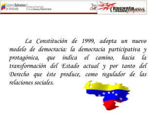 La Constitución de 1999, adopta un nuevo
modelo de democracia: la democracia participativa y
protagónica, que indica el camino, hacia la
transformación del Estado actual y por tanto del
Derecho que éste produce, como regulador de las
relaciones sociales.
 