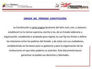 ORIGEN DEL TÉRMINO CONSTITUCIÓN:
La Constitución o carta magna (proviene del latín cum, con, y statuere,
establecer) es la norma suprema, escrita o no, de un Estado soberano u
organización, establecida o aceptada para regirlo; la cual fija los límites y define
las relaciones entre los poderes del Estado y de estos con sus ciudadanos,
estableciendo así las bases para su gobierno y para la organización de las
instituciones en que tales poderes se asientan. Este documento busca
garantizar al pueblo sus derechos y libertades.
 