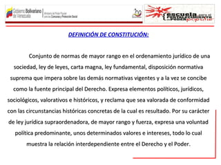 DEFINICIÓN DE CONSTITUCIÓN:
Conjunto de normas de mayor rango en el ordenamiento jurídico de unaConjunto de normas de mayor rango en el ordenamiento jurídico de una
sociedad, ley de leyes, carta magna, ley fundamental, disposición normativasociedad, ley de leyes, carta magna, ley fundamental, disposición normativa
suprema que impera sobre las demás normativas vigentes y a la vez se concibesuprema que impera sobre las demás normativas vigentes y a la vez se concibe
como la fuente principal del Derecho. Expresa elementos políticos, jurídicos,como la fuente principal del Derecho. Expresa elementos políticos, jurídicos,
sociológicos, valorativos e históricos, y reclama que sea valorada de conformidadsociológicos, valorativos e históricos, y reclama que sea valorada de conformidad
con las circunstancias históricas concretas de la cual es resultado. Por su caráctercon las circunstancias históricas concretas de la cual es resultado. Por su carácter
de ley jurídica supraordenadora, de mayor rango y fuerza, expresa una voluntadde ley jurídica supraordenadora, de mayor rango y fuerza, expresa una voluntad
política predominante, unos determinados valores e intereses, todo lo cualpolítica predominante, unos determinados valores e intereses, todo lo cual
muestra la relación interdependiente entre el Derecho y el Poder.muestra la relación interdependiente entre el Derecho y el Poder.
 