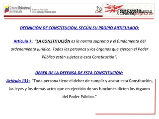 DEFINICIÓN DE CONSTITUCIÓN, SEGÚN SU PROPIO ARTICULADO:
Artículo 7: “LA CONSTITUCIÓN es la norma suprema y el fundamento del
ordenamiento jurídico. Todas las personas y los órganos que ejercen el Poder
Público están sujetos a esta Constitución”.
DEBER DE LA DEFENSA DE ESTA CONSTITUCIÓN:
Artículo 131: “Toda persona tiene el deber de cumplir y acatar esta Constitución,
las leyes y los demás actos que en ejercicio de sus funciones dicten los órganos
del Poder Público.”
 
