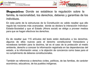 Dogmático: Donde se establece la regulación sobre la
familia, la nacionalidad, los derechos, deberes y garantías de los
individuos.
En esta parte de la estructuras de la Constitución es valido resaltar que ello
regula las nociones más avanzadas donde se declara la interacción Individuo-
Estado-Sociedad y que el Estado (Ahora social) se obliga a proveer medios
para que se hagan efectivos los derechos.
Es de resaltar que 115 artículos del texto están dedicados a los derechos,
algunos de ellos nuevos para el derecho constitucional Venezolano y
novedosos también para la doctrina, tal es el caso de la protección al medio
ambiente, derecho a conocer la información registrada en las dependencias del
estado, a la información veraz, o la objeción de conciencia como base para el
no cumplimiento de deberes constitucionales.
También se referencia a derechos civiles, políticos, de las familias, de carácter
económico, educativos, de los pueblos indígenas.
 