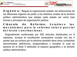 O r g á n i c a : Regula la organización estatal, las atribuciones de
los diferentes órganos de poder a los distintos niveles de la división
político administrativa que adopte cada estado así como loas
formas y principios de organización política.
C lá u s u la     de      R e fo rm a :    E s t a b le c e    lo s
m e c a n is m o s p a r a la r e f o r m a t o t a l o p a r c ia l
d e l t e x t o c o n s t it u c io n a l.
 Originalmente conformada por 350 artículos distribuidos en 9
capítulos. aunque la constitución venezolana cumple con las 4
partes que se conoce por la doctrina también tiene otros contenidos
denominados definitorios, programáticos y sociales lo cual se
aprecia en el titulo II dedicado al espacio geográfico y la división
político administrativo.
 