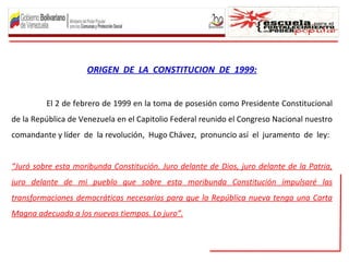 ORIGEN DE LA CONSTITUCION DE 1999:


         El 2 de febrero de 1999 en la toma de posesión como Presidente Constitucional
de la República de Venezuela en el Capitolio Federal reunido el Congreso Nacional nuestro
comandante y líder de la revolución, Hugo Chávez, pronuncio así el juramento de ley:


“Juró sobre esta moribunda Constitución. Juro delante de Dios, juro delante de la Patria,
juro delante de mi pueblo que sobre esta moribunda Constitución impulsaré las
transformaciones democráticas necesarias para que la República nueva tenga una Carta
Magna adecuada a los nuevos tiempos. Lo juro”.
 