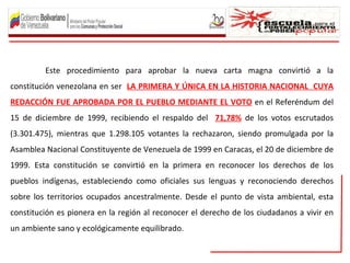 Este procedimiento para aprobar la nueva carta magna convirtió a la
constitución venezolana en ser LA PRIMERA Y ÚNICA EN LA HISTORIA NACIONAL CUYA
REDACCIÓN FUE APROBADA POR EL PUEBLO MEDIANTE EL VOTO en el Referéndum del
15 de diciembre de 1999, recibiendo el respaldo del 71,78% de los votos escrutados
(3.301.475), mientras que 1.298.105 votantes la rechazaron, siendo promulgada por la
Asamblea Nacional Constituyente de Venezuela de 1999 en Caracas, el 20 de diciembre de
1999. Esta constitución se convirtió en la primera en reconocer los derechos de los
pueblos indígenas, estableciendo como oficiales sus lenguas y reconociendo derechos
sobre los territorios ocupados ancestralmente. Desde el punto de vista ambiental, esta
constitución es pionera en la región al reconocer el derecho de los ciudadanos a vivir en
un ambiente sano y ecológicamente equilibrado.
 