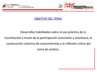 OBJETIVO DEL TEMA:



            Desarrollar habilidades sobre el uso práctico de la
Constitución a través de la participación consciente y voluntaria, la
 construcción colectiva de conocimientos y la reflexión crítica del
                         tema de análisis.
 