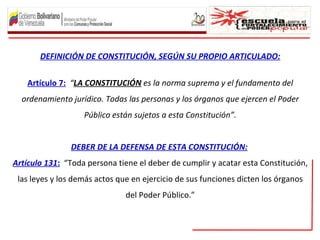 DEFINICIÓN DE CONSTITUCIÓN, SEGÚN SU PROPIO ARTICULADO:


    Artículo 7: “LA CONSTITUCIÓN es la norma suprema y el fundamento del
  ordenamiento jurídico. Todas las personas y los órganos que ejercen el Poder
                   Público están sujetos a esta Constitución”.


               DEBER DE LA DEFENSA DE ESTA CONSTITUCIÓN:
Artículo 131: “Toda persona tiene el deber de cumplir y acatar esta Constitución,
 las leyes y los demás actos que en ejercicio de sus funciones dicten los órganos
                               del Poder Público.”
 