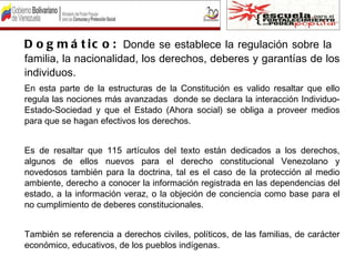 D o g m á t i c o : Donde se establece la regulación sobre la
familia, la nacionalidad, los derechos, deberes y garantías de los
individuos.
En esta parte de la estructuras de la Constitución es valido resaltar que ello
regula las nociones más avanzadas donde se declara la interacción Individuo-
Estado-Sociedad y que el Estado (Ahora social) se obliga a proveer medios
para que se hagan efectivos los derechos.


Es de resaltar que 115 artículos del texto están dedicados a los derechos,
algunos de ellos nuevos para el derecho constitucional Venezolano y
novedosos también para la doctrina, tal es el caso de la protección al medio
ambiente, derecho a conocer la información registrada en las dependencias del
estado, a la información veraz, o la objeción de conciencia como base para el
no cumplimiento de deberes constitucionales.


También se referencia a derechos civiles, políticos, de las familias, de carácter
económico, educativos, de los pueblos indígenas.
 