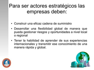 Para ser actores estratégicos las
empresas deben:
●

●

●

Construir una eficaz cadena de suministro
Desarrollar una flexibilidad global de manera que
pueda gestionar riesgos y oportunidades a nivel local
o regional
Tener la habilidad de aprender de sus experiencias
internacionales y transmitir ese conocimiento de una
manera rápida y global.

 