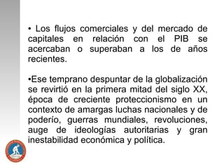 Los flujos comerciales y del mercado de
capitales en relación con el PIB se
acercaban o superaban a los de años
recientes.
●

Ese temprano despuntar de la globalización
se revirtió en la primera mitad del siglo XX,
época de creciente proteccionismo en un
contexto de amargas luchas nacionales y de
poderío, guerras mundiales, revoluciones,
auge de ideologías autoritarias y gran
inestabilidad económica y política.
●

 