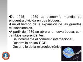 De 1945 – 1989 La economía mundial se
encuentra dividida en dos bloques.
●Fué el tiempo de la expansión de las grandes
multinacionales.
●A partir de 1989 se abre una nueva época, con
cambios sorprendentes:
Se incrementa el comercio internacional.
Desarrollo de las TICS
Desarrollo de la microelectrónica.
●

 