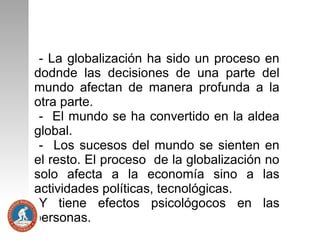 - La globalización ha sido un proceso en
dodnde las decisiones de una parte del
mundo afectan de manera profunda a la
otra parte.
- El mundo se ha convertido en la aldea
global.
- Los sucesos del mundo se sienten en
el resto. El proceso de la globalización no
solo afecta a la economía sino a las
actividades políticas, tecnológicas.
Y tiene efectos psicológocos en las
personas.

 