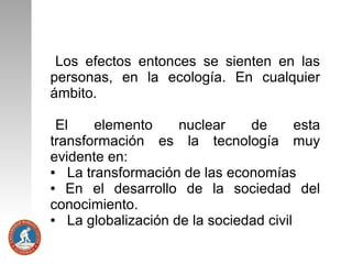 Los efectos entonces se sienten en las
personas, en la ecología. En cualquier
ámbito.
El
elemento
nuclear
de
esta
transformación es la tecnología muy
evidente en:
●
La transformación de las economías
●
En el desarrollo de la sociedad del
conocimiento.
●
La globalización de la sociedad civil

 