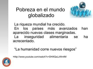 Pobreza en el mundo
globalizado
La riqueza mundial ha crecido.
En los países más avanzados
aparecido nuevas clases marginadas.
La
inseguridad
alimentaria
se
acrecentado.
“La humanidad corre nuevos riesgos”
http://www.youtube.com/watch?v=DHXQsLzWn4M

●

han
ha

 