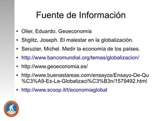 Fuente de Información
●

Olier, Eduardo. Geoeconomía

●

Stiglitz, Joseph. El malestar en la globalización.

●

Seruzier, Michel. Medir la economía de los países.

●

http://www.bancomundial.org/temas/globalizacion/

●

http://www.geoeconomia.es/

●

●

http://www.buenastareas.com/ensayos/Ensayo-De-Qu
%C3%A9-Es-La-Globalizaci%C3%B3n/1579492.html
http://www.scoop.it/t/economiaglobal

 