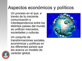 Aspectos económicos y políticos
Un proceso en el que, a
través de la creciente
comunicación e
interdependencia entre los
distintos países del mundo
se unifican mercados,
sociedades y culturas.
Un conjunto de
transformaciones sociales,
económicas y políticas en
los diferentes países que
les acerca un modelo de
carácter global.

 
