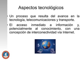Aspectos tecnológicos
●

●

Un proceso que resulta del avance en la
tecnología, telecomunicaciones y transporte.
El acceso inmediato a información y,
potencialmente al conocimiento, con una
concepción de interconectividad vía Internet.

 