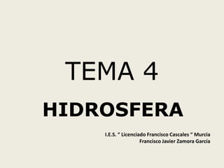TEMA 4
HIDROSFERA
I.E.S. “ Licenciado Francisco Cascales “ Murcia
Francisco Javier Zamora García

 