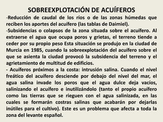 SOBREEXPLOTACIÓN DE ACUÍFEROS
-Reducción de caudal de los ríos o de las zonas húmedas que
reciben los aportes del acuífero (las tablas de Daimiel).
-Subsidencias o colapsos de la zona situada sobre el acuífero. Al
extraerse el agua que ocupa poros y grietas, el terreno tiende a
ceder por su propio peso Esta situación se produjo en la ciudad de
Murcia en 1985, cuando la sobreexplotación del acuífero sobre el
que se asienta la ciudad provocó la subsidencia del terreno y el
agrietamiento de multitud de edificios.
- Acuíferos próximos a la costa: intrusión salina. Cuando el nivel
freático del acuífero desciende por debajo del nivel del mar, el
agua salina invade los poros que el agua dulce deja vacíos,
salinizando el acuífero e inutilizándolo (tanto el propio acuífero
como las tierras que se rieguen con el agua salinizada, en las
cuales se formarán costras salinas que acabarán por dejarlas
inútiles para el cultivo). Este es un problema que afecta a toda la
zona del levante español.

 