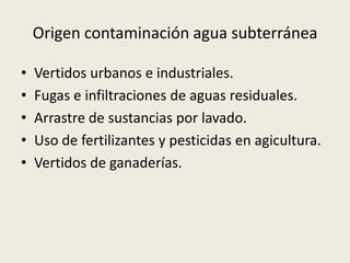 Origen contaminación agua subterránea
•
•
•
•
•

Vertidos urbanos e industriales.
Fugas e infiltraciones de aguas residuales.
Arrastre de sustancias por lavado.
Uso de fertilizantes y pesticidas en agicultura.
Vertidos de ganaderías.

 
