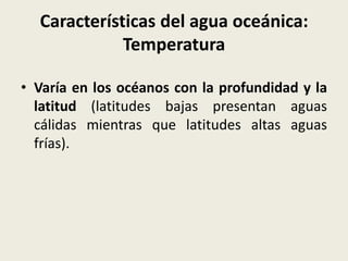 Características del agua oceánica:
Temperatura
• Varía en los océanos con la profundidad y la
latitud (latitudes bajas presentan aguas
cálidas mientras que latitudes altas aguas
frías).

 