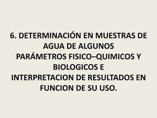 6. DETERMINACIÓN EN MUESTRAS DE
AGUA DE ALGUNOS
PARÁMETROS FISICO–QUIMICOS Y
BIOLOGICOS E
INTERPRETACION DE RESULTADOS EN
FUNCION DE SU USO.

 