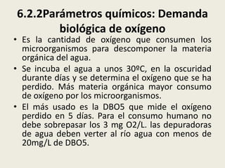 6.2.2Parámetros químicos: Demanda
biológica de oxígeno

• Es la cantidad de oxígeno que consumen los
microorganismos para descomponer la materia
orgánica del agua.
• Se incuba el agua a unos 30ºC, en la oscuridad
durante días y se determina el oxígeno que se ha
perdido. Más materia orgánica mayor consumo
de oxígeno por los microorganismos.
• El más usado es la DBO5 que mide el oxígeno
perdido en 5 días. Para el consumo humano no
debe sobrepasar los 3 mg O2/L. las depuradoras
de agua deben verter al río agua con menos de
20mg/L de DBO5.

 