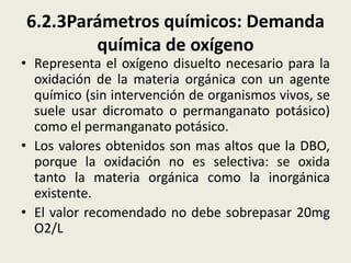 6.2.3Parámetros químicos: Demanda
química de oxígeno

• Representa el oxígeno disuelto necesario para la
oxidación de la materia orgánica con un agente
químico (sin intervención de organismos vivos, se
suele usar dicromato o permanganato potásico)
como el permanganato potásico.
• Los valores obtenidos son mas altos que la DBO,
porque la oxidación no es selectiva: se oxida
tanto la materia orgánica como la inorgánica
existente.
• El valor recomendado no debe sobrepasar 20mg
O2/L

 