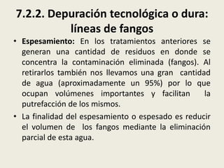 7.2.2. Depuración tecnológica o dura:
líneas de fangos
• Espesamiento: En los tratamientos anteriores se
generan una cantidad de residuos en donde se
concentra la contaminación eliminada (fangos). Al
retirarlos también nos llevamos una gran cantidad
de agua (aproximadamente un 95%) por lo que
ocupan volúmenes importantes y facilitan
la
putrefacción de los mismos.
• La finalidad del espesamiento o espesado es reducir
el volumen de los fangos mediante la eliminación
parcial de esta agua.

 