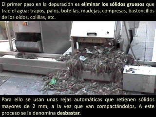 El primer paso en la depuración es eliminar los sólidos gruesos que
trae el agua: trapos, palos, botellas, madejas, compresas, bastoncillos
de los oídos, colillas, etc.

Para ello se usan unas rejas automáticas que retienen sólidos
mayores de 2 mm, a la vez que van compactándolos. A este
proceso se le denomina desbastar.

 