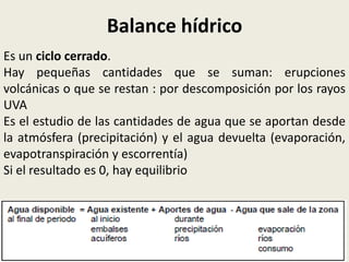 Balance hídrico
Es un ciclo cerrado.
Hay pequeñas cantidades que se suman: erupciones
volcánicas o que se restan : por descomposición por los rayos
UVA
Es el estudio de las cantidades de agua que se aportan desde
la atmósfera (precipitación) y el agua devuelta (evaporación,
evapotranspiración y escorrentía)
Si el resultado es 0, hay equilibrio

 