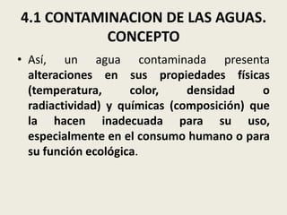 4.1 CONTAMINACION DE LAS AGUAS.
CONCEPTO
• Así, un agua contaminada presenta
alteraciones en sus propiedades físicas
(temperatura,
color,
densidad
o
radiactividad) y químicas (composición) que
la hacen inadecuada para su uso,
especialmente en el consumo humano o para
su función ecológica.

 