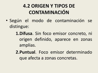 4.2 ORIGEN Y TIPOS DE
CONTAMINACIÓN
• Según el modo de contaminación se
distingue:
1.Difusa. Sin foco emisor concreto, ni
origen definido, aparece en zonas
amplias.
2.Puntual. Foco emisor determinado
que afecta a zonas concretas.

 