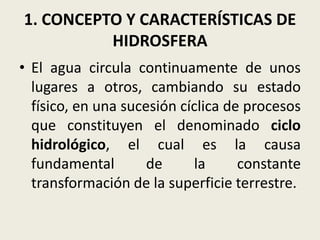 1. CONCEPTO Y CARACTERÍSTICAS DE
HIDROSFERA
• El agua circula continuamente de unos
lugares a otros, cambiando su estado
físico, en una sucesión cíclica de procesos
que constituyen el denominado ciclo
hidrológico, el cual es la causa
fundamental
de
la
constante
transformación de la superficie terrestre.

 