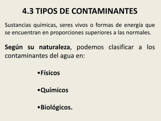 4.3 TIPOS DE CONTAMINANTES
Sustancias químicas, seres vivos o formas de energía que
se encuentran en proporciones superiores a las normales.

Según su naturaleza, podemos clasificar a los
contaminantes del agua en:
•Físicos

•Químicos
•Biológicos.

 