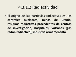 4.3.1.2 Radiactividad
• El origen de las partículas radiactivas es: las
centrales nucleares, minas de uranio,
residuos radiactivos procedentes de centros
de investigación, hospitales, volcanes (gas
radón radiactivo), industria armamentista…

 