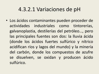 4.3.2.1 Variaciones de pH
• Los ácidos contaminantes pueden proceder de
actividades industriales como tintorerías,
galvanoplastia, destilerías del petróleo…, pero
las principales fuentes son dos: la lluvia ácida
(donde los ácidos fuertes sulfúrico y nítrico
acidifican ríos y lagos del mundo) y la minería
del carbón, donde los compuestos de azufre
se disuelven, se oxidan y producen ácido
sulfúrico.

 