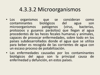 4.3.3.2 Microorganismos
• Los organismos que se consideran como
contaminantes
biológicos
del
agua
son
microorganismos
patógenos
(virus,
bacterias,
protozoos y gusanos parásitos) que llegan al agua
procedentes de las heces fecales humanas y animales,
capaces de provocar enfermedades, sobre todo en los
países subdesarrollados donde el agua que se utiliza
para beber es recogida de las corrientes de agua con
un escaso proceso de potabilización.
• Las enfermedades causadas por los contaminantes
biológicos del agua son la principal causa de
enfermedad y defunción, en estos países.

 