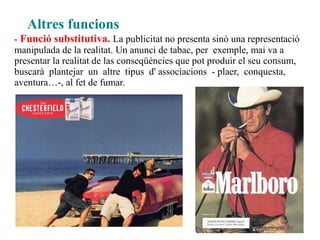 Altres funcions
- Funció substitutiva. La publicitat no presenta sinò una representació
manipulada de la realitat. Un anunci de tabac, per exemple, mai va a
presentar la realitat de las conseqüències que pot produir el seu consum,
buscarà plantejar un altre tipus d' associacions - plaer, conquesta,
aventura…-, al fet de fumar.
 