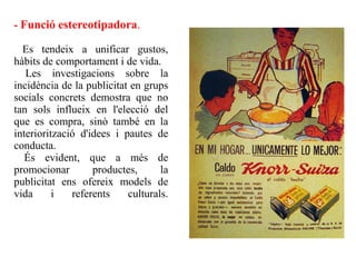 - Funció estereotipadora.

  Es tendeix a unificar gustos,
hàbits de comportament i de vida.
   Les investigacions sobre la
incidència de la publicitat en grups
socials concrets demostra que no
tan sols influeix en l'elecció del
que es compra, sinò també en la
interiorització d'idees i pautes de
conducta.
   És evident, que a més de
promocionar        productes,      la
publicitat ens ofereix models de
vida      i   referents    culturals.
 