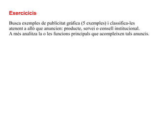Exercicicis
Busca exemples de publicitat gràfica (5 exemples) i classifica-les
atenent a allò que anuncien: producte, servei o consell institucional.
A més analitza la o les funcions principals que acompleixen tals anuncis.
 