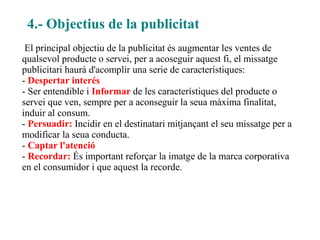 4.- Objectius de la publicitat
 El principal objectiu de la publicitat és augmentar les ventes de
qualsevol producte o servei, per a acoseguir aquest fi, el missatge
publicitari haurà d'acomplir una serie de característiques:
- Despertar interés
- Ser entendible i Informar de les característiques del producte o
servei que ven, sempre per a aconseguir la seua màxima finalitat,
induir al consum.
- Persuadir: Incidir en el destinatari mitjançant el seu missatge per a
modificar la seua conducta.
- Captar l'atenció
- Recordar: És important reforçar la imatge de la marca corporativa
en el consumidor i que aquest la recorde.
 