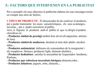 5.- FACTORS QUE INTERVENEN EN LA PUBLICITAT
Per a acomplir els seus objectius la publicitat elabora els seus missatges tenint
en compte una série de factors:

1.TIPUS DE PRODUCTE: El dissenyador ha de conéixer el producte,
per a poder transmetre les seues característiques, els seus avantatges,
novetats... per a poder convéncer al públic.
Així, si lliguem el producte amb el públic al que va dirigit el podem
classificar en:
- Productes símbol de prestigi:símbol d'un alt nivell adquisitiu: articles
de luxe.
- Productes símbol de maduresa: destinat al món dels adults: alcohol,
tabac...
- Productes antiansietat: defensen els consumidors de la inseguretat i
els complexos: fàrmacs, productes light, aliments dietètics...
- Productes hedonistes: satisfan la sensualitat de l'espectador: bombons,
Perfums,
- Productes que cobreixen necessitats bàsiques:aliments,roba...
- Productes infantesa: joguets, roba, aliments,...
 