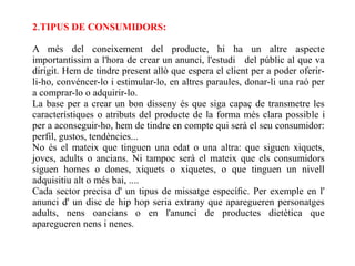 2.TIPUS DE CONSUMIDORS:

A més del coneixement del producte, hi ha un altre aspecte
importantíssim a l'hora de crear un anunci, l'estudi del públic al que va
dirigit. Hem de tindre present allò que espera el client per a poder oferir-
li-ho, convéncer-lo i estimular-lo, en altres paraules, donar-li una raó per
a comprar-lo o adquirir-lo.
La base per a crear un bon disseny és que siga capaç de transmetre les
característiques o atributs del producte de la forma més clara possible i
per a aconseguir-ho, hem de tindre en compte qui serà el seu consumidor:
perfil, gustos, tendències...
No és el mateix que tinguen una edat o una altra: que siguen xiquets,
joves, adults o ancians. Ni tampoc serà el mateix que els consumidors
siguen homes o dones, xiquets o xiquetes, o que tinguen un nivell
adquisitiu alt o més bai, ....
Cada sector precisa d' un tipus de missatge especíﬁc. Per exemple en l'
anunci d' un disc de hip hop seria extrany que aparegueren personatges
adults, nens oancians o en l'anunci de productes dietètica que
aparegueren nens i nenes.
 