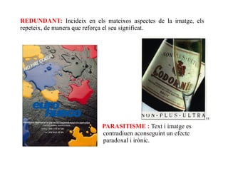 REDUNDANT: Incideix en els mateixos aspectes de la imatge, els
repeteix, de manera que reforça el seu significat.




                           PARASITISME : Text i imatge es
                           contradiuen aconseguint un efecte
                           paradoxal i irònic.
 