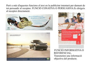 Però a més d'aquestes funcions el text en la publicitat intentarà per damunt de
tot persuadir al receptor. FUNCIÓ CONATIVA O PERSUASIVA.Es dirigeix
al receptor directament.




                                               FUNCIÓ INFORMATIVA O
                                               REFERENCIAL.
                                               Transmeten una informació
                                               objectiva del producte.
 
